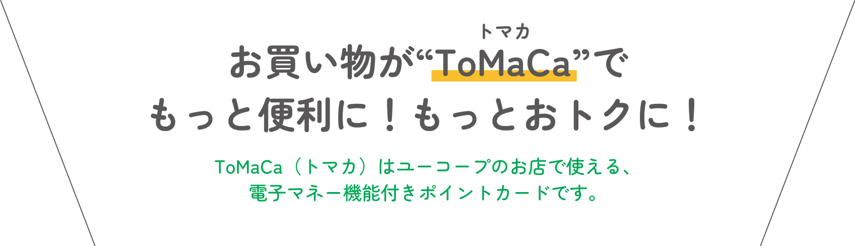 お買い物が“ToMaCa”でもっと便利に！もっとおトクに！ ToMaCa（トマカ）はユーコープのお店で使える、電子マネー機能付きポイントカードです。