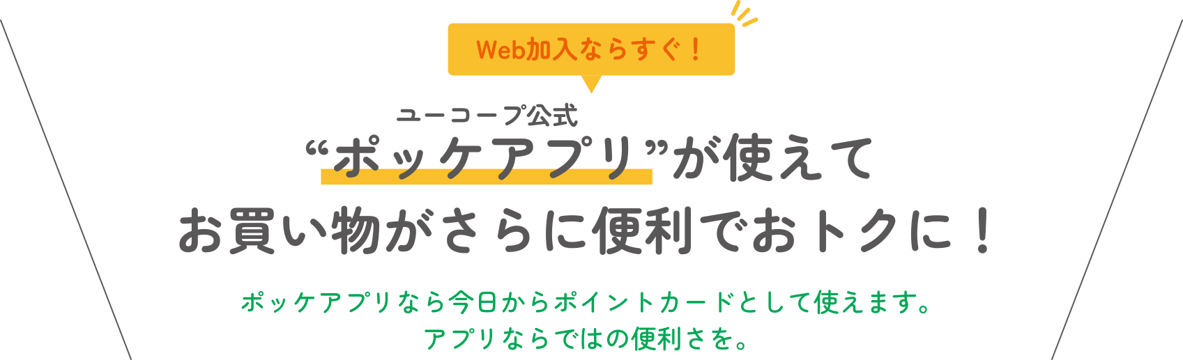 Web加入ならすぐ！ “ポッケアプリ”が使えてお買い物がさらに便利でおトクに！ ポッケアプリなら今日からポイントカードとして使えます。アプリならではの便利さを。