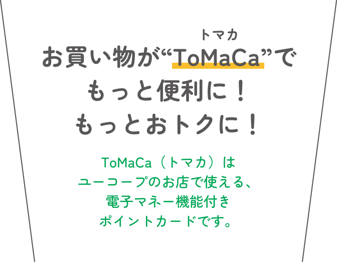 お買い物が“ToMaCa”でもっと便利に！もっとおトクに！ ToMaCa（トマカ）はユーコープのお店で使える、電子マネー機能付きポイントカードです。