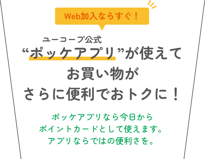 Web加入ならすぐ！ “ポッケアプリ”が使えてお買い物がさらに便利でおトクに！ ポッケアプリなら今日からポイントカードとして使えます。アプリならではの便利さを。