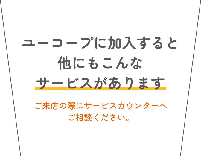ユーコープに加入すると他にもこんなサービスがあります ご来店の際にサービスカウンターへご相談ください。