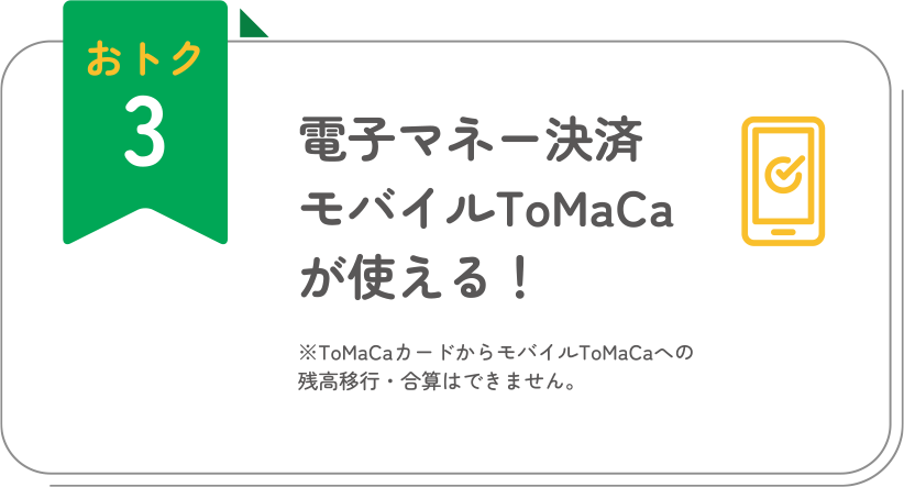 おトク3 電子マネー決済モバイルToMaCaが使える！ ※ToMaCaカードからモバイルToMaCaへの残高移行・合算はできません。