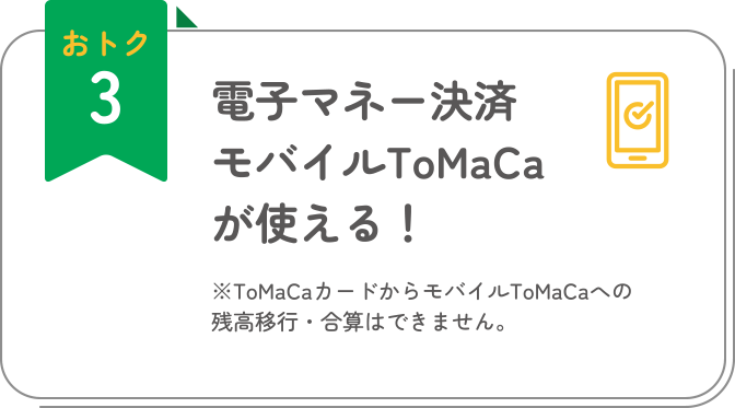 おトク3 電子マネー決済モバイルToMaCaが使える！ ※ToMaCaカードからモバイルToMaCaへの残高移行・合算はできません。