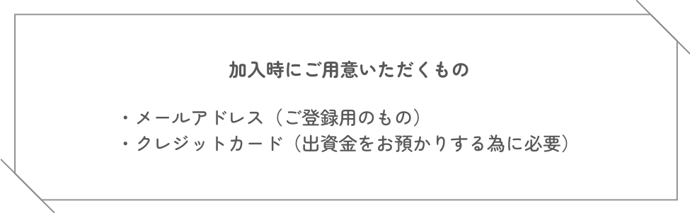 加入時にご用意いただくもの ・メールアドレス（ご登録用のもの）・クレジットカード（出資金をお預かりする為に必要）