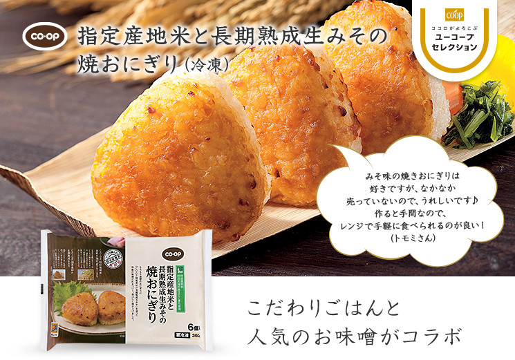 こだわりごはんと人気のお味噌がコラボ CO・OP指定産地米と長期熟成生みその焼おにぎり みそ味の焼きおにぎりは好きですが、なかなか売っていないので、うれしいです♪ 作ると手間なので、レンジで手軽に食べられるのが良い ！ （トモミさん）